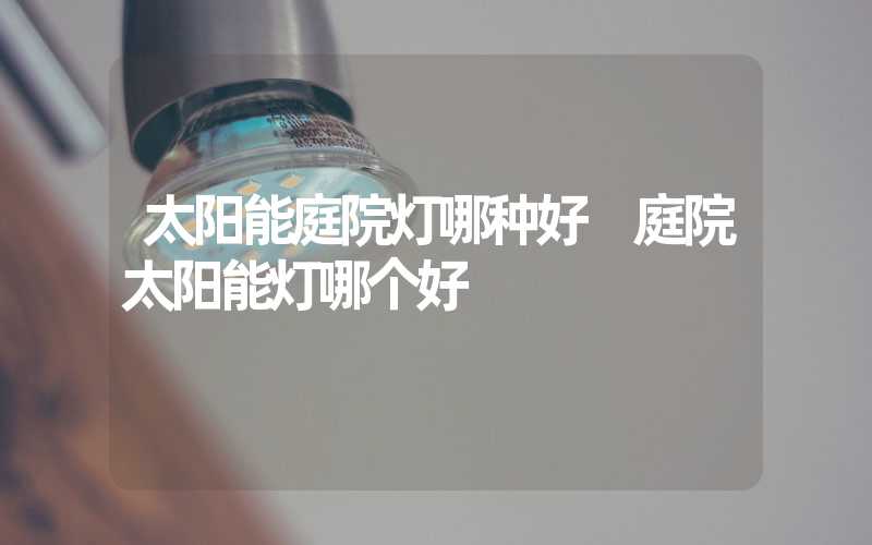 太阳能庭院灯哪种好 庭院太阳能灯哪个好